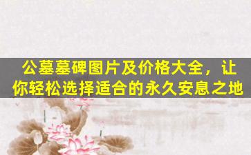 公墓墓碑图片及价格大全，让你轻松选择适合的永久安息之地