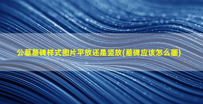 公墓墓碑样式图片平放还是竖放(墓碑应该怎么画)
