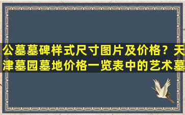 公墓墓碑样式尺寸图片及价格？天津墓园墓地价格一览表中的艺术墓越来越受欢迎