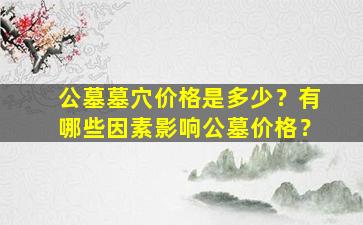 公墓墓穴价格是多少？有哪些因素影响公墓价格？