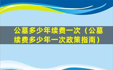 公墓多少年续费一次（公墓续费多少年一次政策指南）
