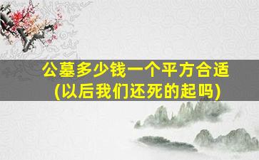 公墓多少钱一个平方合适(以后我们还死的起吗)