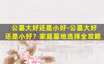 公墓大好还是小好-公墓大好还是小好？家庭墓地选择全攻略