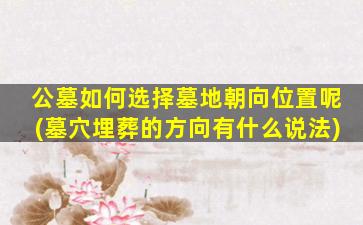 公墓如何选择墓地朝向位置呢(墓穴埋葬的方向有什么说法)