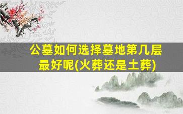 公墓如何选择墓地第几层最好呢(火葬还是土葬)