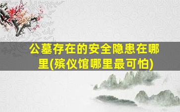 公墓存在的安全隐患在哪里(殡仪馆哪里最可怕)