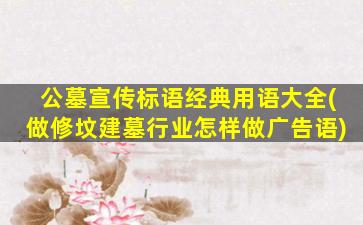 公墓宣传标语经典用语大全(做修坟建墓行业怎样做广告语)
