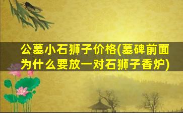 公墓小石狮子价格(墓碑前面为什么要放一对石狮子香炉)