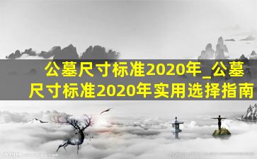 公墓尺寸标准2020年_公墓尺寸标准2020年实用选择指南