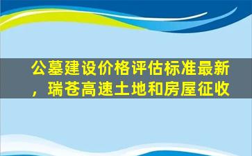 公墓建设价格评估标准最新，瑞苍高速土地和房屋征收