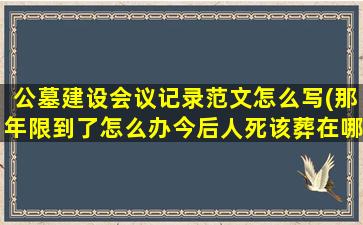 公墓建设会议记录范文怎么写(那年限到了怎么办今后人死该葬在哪里)