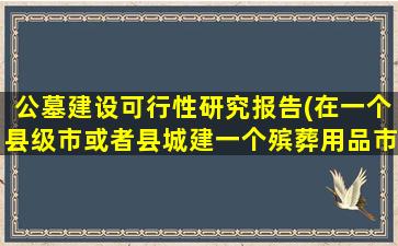 公墓建设可行性研究报告(在一个县级市或者县城建一个殡葬用品市场的可行性如何)