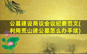 公墓建设商议会议纪要范文(利用荒山建公墓怎么办手续)