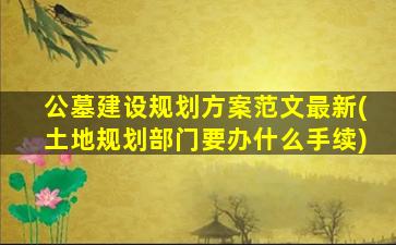 公墓建设规划方案范文最新(土地规划部门要办什么手续)
