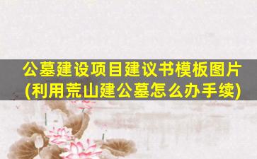 公墓建设项目建议书模板图片(利用荒山建公墓怎么办手续)