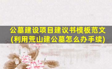 公墓建设项目建议书模板范文(利用荒山建公墓怎么办手续)