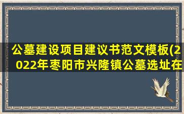 公墓建设项目建议书范文模板(2022年枣阳市兴隆镇公墓选址在那里)