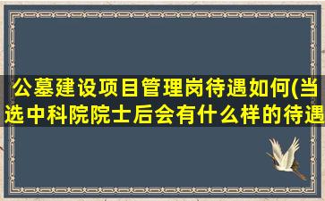 公墓建设项目管理岗待遇如何(当选中科院院士后会有什么样的待遇)