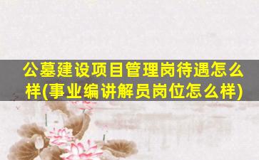 公墓建设项目管理岗待遇怎么样(事业编讲解员岗位怎么样)