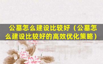 公墓怎么建设比较好（公墓怎么建设比较好的高效优化策略）