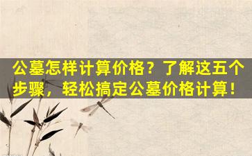 公墓怎样计算价格？了解这五个步骤，轻松搞定公墓价格计算！