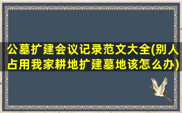 公墓扩建会议记录范文大全(别人占用我家耕地扩建墓地该怎么办)
