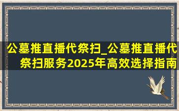公墓推直播代祭扫_公墓推直播代祭扫服务2025年高效选择指南