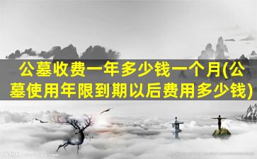 公墓收费一年多少钱一个月(公墓使用年限到期以后费用多少钱)