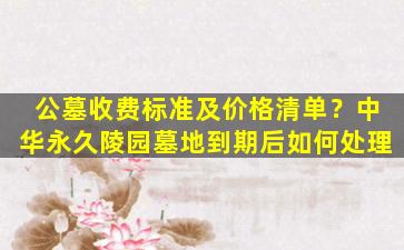 公墓收费标准及价格清单？中华永久陵园墓地到期后如何处理