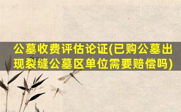 公墓收费评估论证(已购公墓出现裂缝公墓区单位需要赔偿吗)