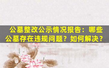 公墓整改公示情况报告：哪些公墓存在违规问题？如何解决？