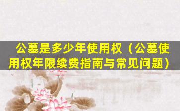 公墓是多少年使用权（公墓使用权年限续费指南与常见问题）