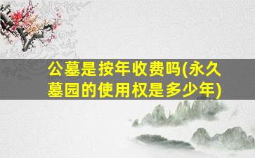 公墓是按年收费吗(永久墓园的使用权是多少年)