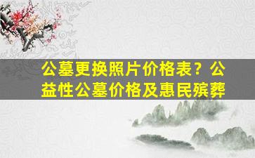 公墓更换照片价格表？公益性公墓价格及惠民殡葬