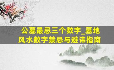 公墓最忌三个数字_墓地风水数字禁忌与避讳指南