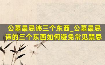 公墓最忌讳三个东西_公墓最忌讳的三个东西如何避免常见禁忌