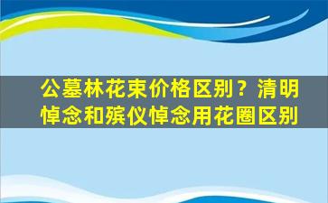 公墓林花束价格区别？清明悼念和殡仪悼念用花圈区别