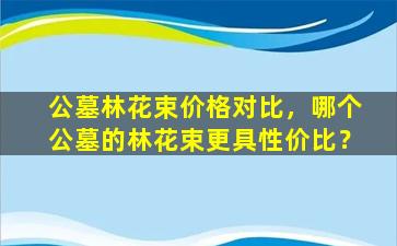 公墓林花束价格对比，哪个公墓的林花束更具性价比？