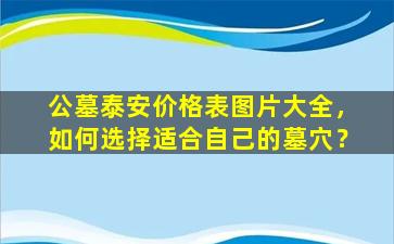公墓泰安价格表图片大全，如何选择适合自己的墓穴？