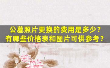 公墓照片更换的费用是多少？有哪些价格表和图片可供参考？