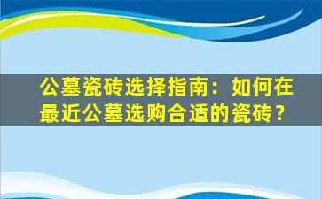 公墓瓷砖选择指南：如何在最近公墓选购合适的瓷砖？