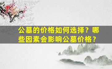 公墓的价格如何选择？哪些因素会影响公墓价格？