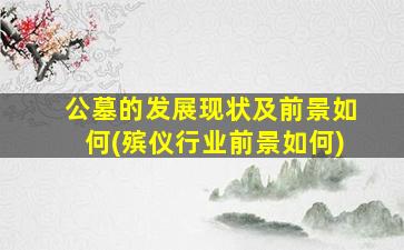 公墓的发展现状及前景如何(殡仪行业前景如何)