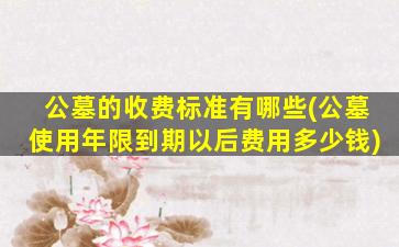 公墓的收费标准有哪些(公墓使用年限到期以后费用多少钱)