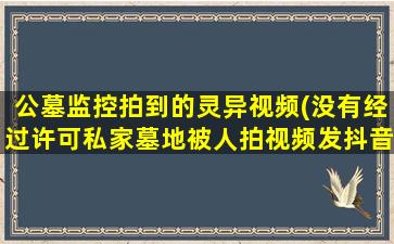 公墓监控拍到的灵异视频(没有经过许可私家墓地被人拍视频发抖音怎么处理)