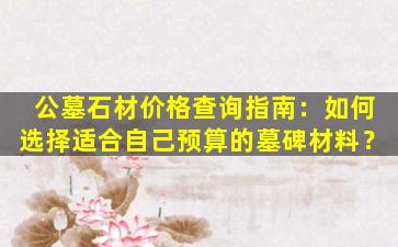 公墓石材价格查询指南：如何选择适合自己预算的墓碑材料？