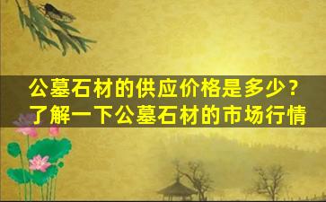 公墓石材的供应价格是多少？了解一下公墓石材的市场行情