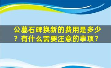 公墓石碑换新的费用是多少？有什么需要注意的事项？