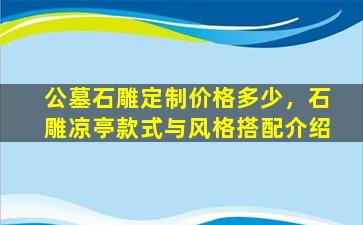 公墓石雕定制价格多少，石雕凉亭款式与风格搭配介绍