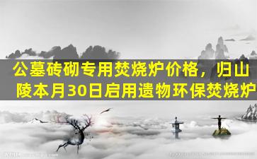 公墓砖砌专用焚烧炉价格，归山陵本月30日启用遗物环保焚烧炉